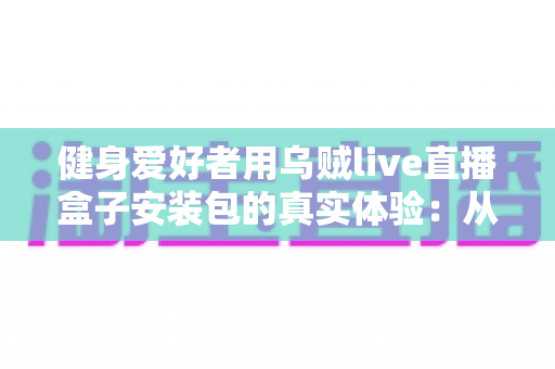 健身爱好者用乌贼live直播盒子安装包的真实体验：从下载安装到居家跟练的全流程实测心得