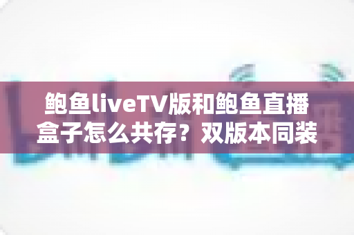 鲍鱼liveTV版和鲍鱼直播盒子怎么共存?双版本同装全攻略与避坑指南 鲍鱼liveTV版和鲍鱼直播盒子怎么共存?双版本同装全攻略与避坑指南