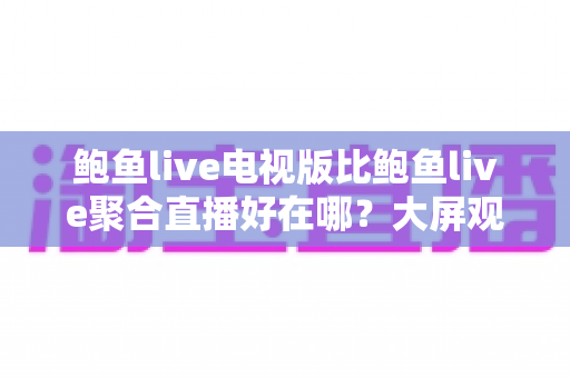 鲍鱼live电视版比鲍鱼live聚合直播好在哪?大屏观影党必看的深度对比与选购指南 鲍鱼live电视版比鲍鱼live聚合直播好在哪?大屏观影党必看的深度对比与选购指南