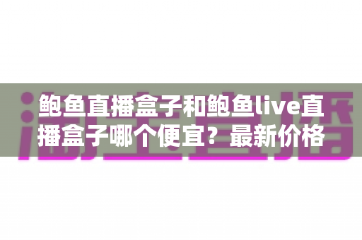 鲍鱼直播盒子和鲍鱼live直播盒子哪个便宜？最新价格对比与选购避坑指南