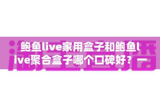 鲍鱼live家用盒子和鲍鱼live聚合盒子哪个口碑好？一篇读懂两款电视盒子的深度对比指南
