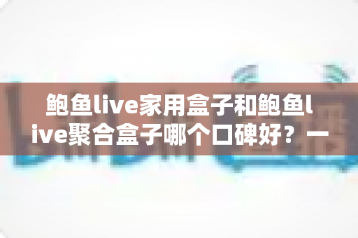 鲍鱼live家用盒子和鲍鱼live聚合盒子哪个口碑好？一篇读懂两款电视盒子的深度对比指南