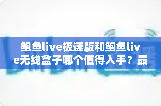 鲍鱼live极速版和鲍鱼live无线盒子哪个值得入手?最全对比评测帮你一次选对不踩坑 鲍鱼live极速版和鲍鱼live无线盒子哪个值得入手?最全对比评测帮你一次选对不踩坑