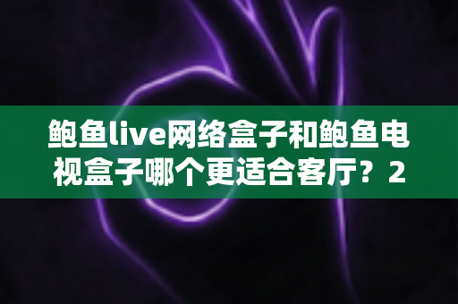鲍鱼live网络盒子和鲍鱼电视盒子哪个更适合客厅？2025年客厅影音盒子选购全攻略