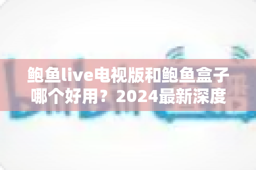 鲍鱼live电视版和鲍鱼盒子哪个好用？2024最新深度对比与选购指南