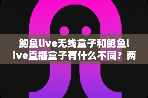 鲍鱼live无线盒子和鲍鱼live直播盒子有什么不同？两款设备深度对比与选购全指南