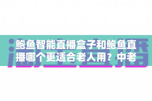 鲍鱼智能直播盒子和鲍鱼直播哪个更适合老人用?中老年用户观看体验全面对比与选购指南 鲍鱼智能直播盒子和鲍鱼直播哪个更适合老人用?中老年用户观看体验全面对比与选购指南