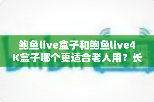 鲍鱼live盒子和鲍鱼live4K盒子哪个更适合老人用？长辈电视盒子选购全攻略