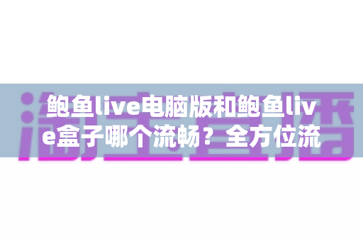 鲍鱼live电脑版和鲍鱼live盒子哪个流畅？全方位流畅度对比与实用优化指南