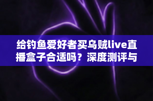 给钓鱼爱好者买乌贼live直播盒子合适吗？深度测评与购买建议全解析