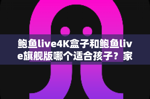 鲍鱼live4K盒子和鲍鱼live旗舰版哪个适合孩子？家长必读的选购对比指南