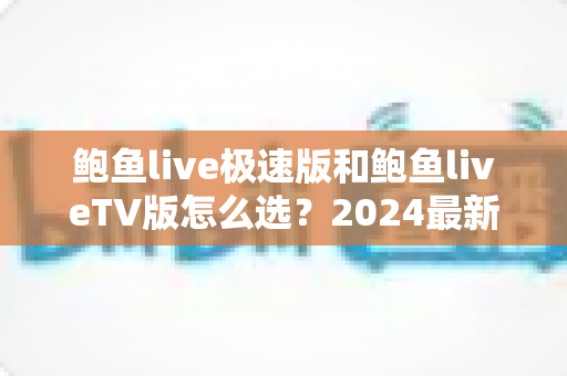 鲍鱼live极速版和鲍鱼liveTV版怎么选？2024最新选购指南帮你一秒做出正确决定