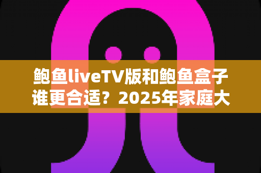 鲍鱼liveTV版和鲍鱼盒子谁更合适？2025年家庭大屏观影选购全攻略与深度对比指南