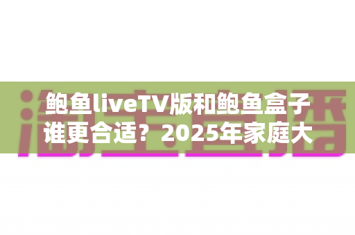 鲍鱼liveTV版和鲍鱼盒子谁更合适？2025年家庭大屏观影选购全攻略与深度对比指南