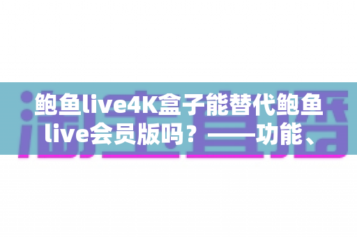 鲍鱼live4K盒子能替代鲍鱼live会员版吗?——功能、价格与体验全方位对比解析 鲍鱼live4K盒子能替代鲍鱼live会员版吗?——功能、价格与体验全方位对比解析