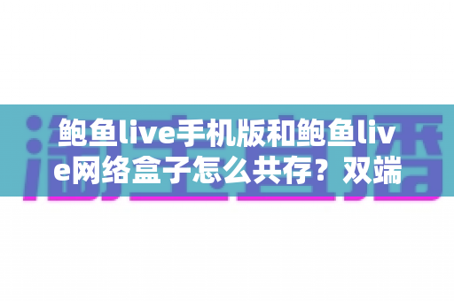 鲍鱼live手机版和鲍鱼live网络盒子怎么共存?双端安装与使用全攻略 鲍鱼live手机版和鲍鱼live网络盒子怎么共存?双端安装与使用全攻略