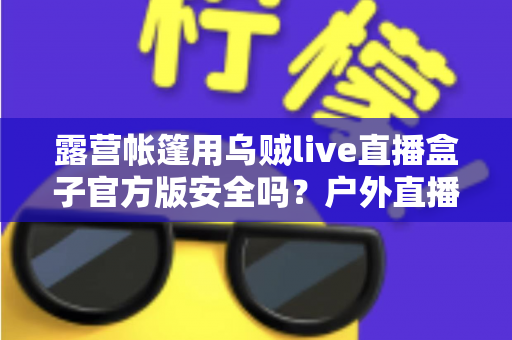 露营帐篷用乌贼live直播盒子官方版安全吗?户外直播安全性全面解析与实用指南 露营帐篷用乌贼live直播盒子官方版安全吗?户外直播安全性全面解析与实用指南