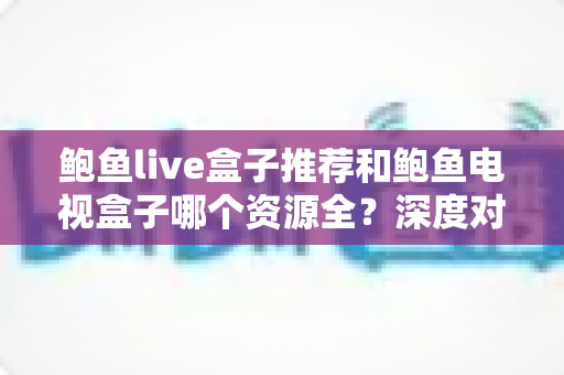 鲍鱼live盒子推荐和鲍鱼电视盒子哪个资源全？深度对比帮你选对不踩坑