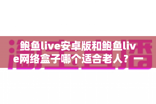 鲍鱼live安卓版和鲍鱼live网络盒子哪个适合老人?一份帮您为长辈选对观影方案的实用指南 鲍鱼live安卓版和鲍鱼live网络盒子哪个适合老人?一份帮您为长辈选对观影方案的实用指南
