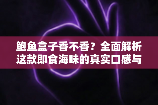 鲍鱼盒子香不香?全面解析这款即食海味的真实口感与选购避坑指南 鲍鱼盒子香不香?全面解析这款即食海味的真实口感与选购避坑指南