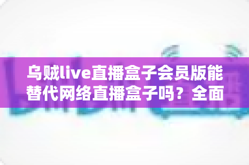 乌贼live直播盒子会员版能替代网络直播盒子吗?全面解析两大观影方案的优劣与选择指南 乌贼live直播盒子会员版能替代网络直播盒子吗?全面解析两大观影方案的优劣与选择指南