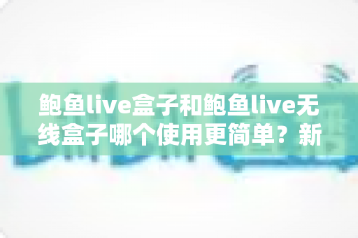鲍鱼live盒子和鲍鱼live无线盒子哪个使用更简单?新手必读的上手难度全解析 鲍鱼live盒子和鲍鱼live无线盒子哪个使用更简单?新手必读的上手难度全解析