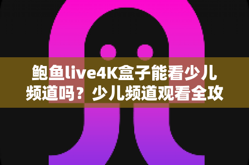 鲍鱼live4K盒子能看少儿频道吗?少儿频道观看全攻略与家长必读指南 鲍鱼live4K盒子能看少儿频道吗?少儿频道观看全攻略与家长必读指南