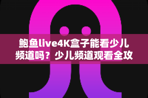 鲍鱼live4K盒子能看少儿频道吗?少儿频道观看全攻略与家长必读指南 鲍鱼live4K盒子能看少儿频道吗?少儿频道观看全攻略与家长必读指南