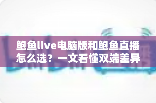 鲍鱼live电脑版和鲍鱼直播怎么选？一文看懂双端差异，找到最适合你的使用方案