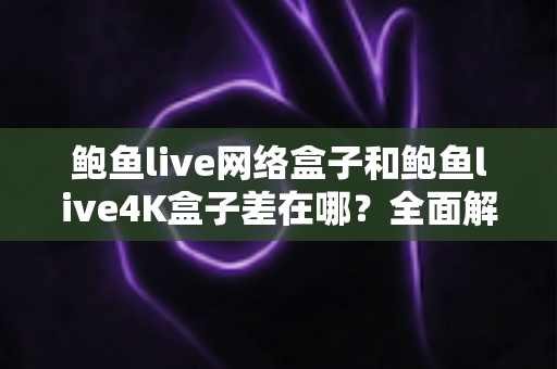 鲍鱼live网络盒子和鲍鱼live4K盒子差在哪？全面解析两款电视盒子的核心区别与选购指南