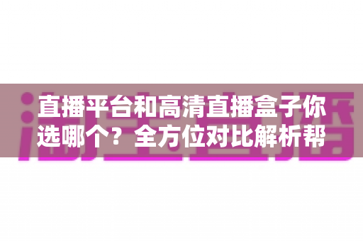 直播平台和高清直播盒子你选哪个？全方位对比解析帮你找到最适合的观影方案