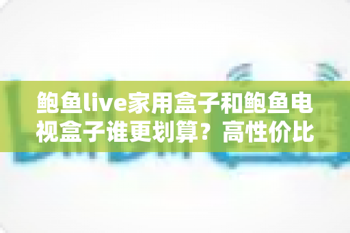 鲍鱼live家用盒子和鲍鱼电视盒子谁更划算?高性价比电视盒选购全攻略 鲍鱼live家用盒子和鲍鱼电视盒子谁更划算?高性价比电视盒选购全攻略