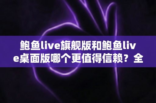 鲍鱼live旗舰版和鲍鱼live桌面版哪个更值得信赖?全方位深度对比解析指南 鲍鱼live旗舰版和鲍鱼live桌面版哪个更值得信赖?全方位深度对比解析指南