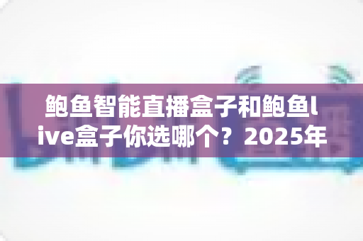 鲍鱼智能直播盒子和鲍鱼live盒子你选哪个?2025年直播设备深度对比与选购全攻略 鲍鱼智能直播盒子和鲍鱼live盒子你选哪个?2025年直播设备深度对比与选购全攻略