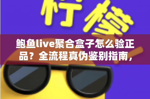 鲍鱼live聚合盒子怎么验正品？全流程真伪鉴别指南，帮你远离假货陷阱