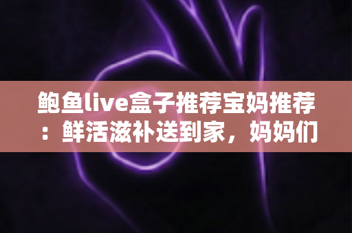 鲍鱼live盒子推荐宝妈推荐:鲜活滋补送到家,妈妈们必看的选购与烹饪全攻略 鲍鱼live盒子推荐宝妈推荐:鲜活滋补送到家,妈妈们必看的选购与烹饪全攻略