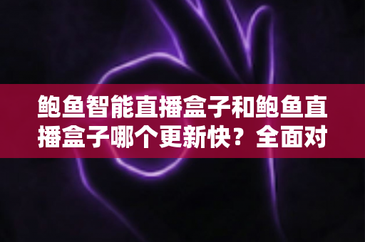 鲍鱼智能直播盒子和鲍鱼直播盒子哪个更新快？全面对比分析与选购指南