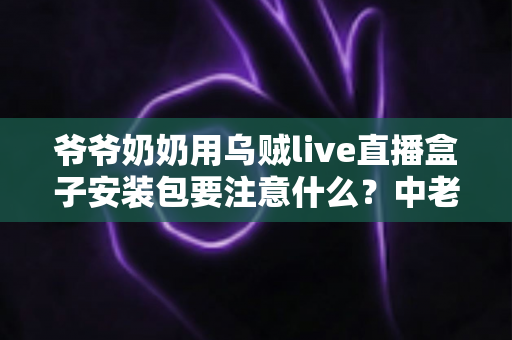 爷爷奶奶用乌贼live直播盒子安装包要注意什么?中老年用户安全安装与避坑全指南 爷爷奶奶用乌贼live直播盒子安装包要注意什么?中老年用户安全安装与避坑全指南