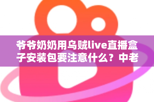 爷爷奶奶用乌贼live直播盒子安装包要注意什么?中老年用户安全安装与避坑全指南 爷爷奶奶用乌贼live直播盒子安装包要注意什么?中老年用户安全安装与避坑全指南
