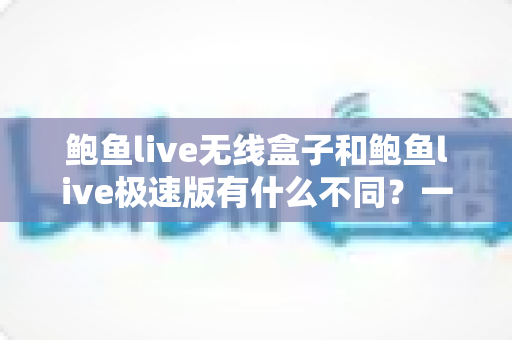 鲍鱼live无线盒子和鲍鱼live极速版有什么不同?一文读懂两者差异与选购建议 鲍鱼live无线盒子和鲍鱼live极速版有什么不同?一文读懂两者差异与选购建议