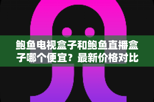 鲍鱼电视盒子和鲍鱼直播盒子哪个便宜?最新价格对比与选购避坑全指南 鲍鱼电视盒子和鲍鱼直播盒子哪个便宜?最新价格对比与选购避坑全指南