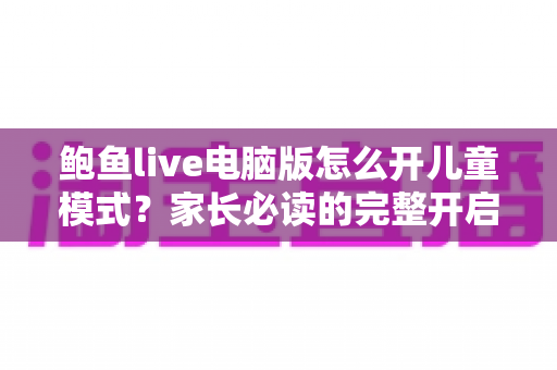鲍鱼live电脑版怎么开儿童模式?家长必读的完整开启教程与防沉迷实用指南 鲍鱼live电脑版怎么开儿童模式?家长必读的完整开启教程与防沉迷实用指南