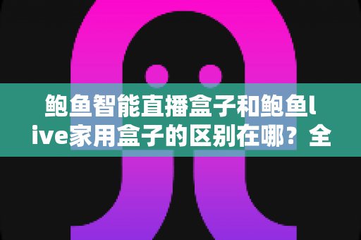 鲍鱼智能直播盒子和鲍鱼live家用盒子的区别在哪？全方位深度对比帮你选对不选贵
