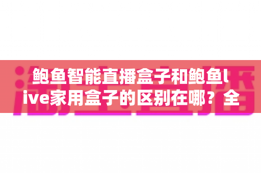 鲍鱼智能直播盒子和鲍鱼live家用盒子的区别在哪？全方位深度对比帮你选对不选贵