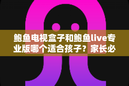 鲍鱼电视盒子和鲍鱼live专业版哪个适合孩子？家长必读的儿童安全观影指南