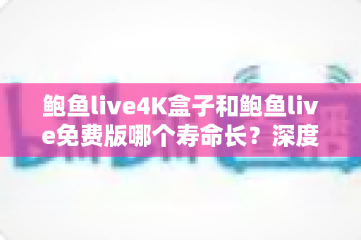 鲍鱼live4K盒子和鲍鱼live免费版哪个寿命长？深度对比解析与实用选购指南