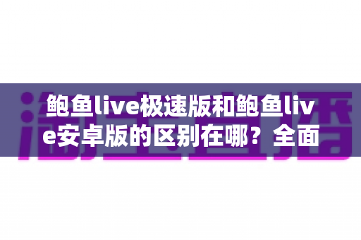鲍鱼live极速版和鲍鱼live安卓版的区别在哪?全面对比两个版本的核心差异与选购指南 鲍鱼live极速版和鲍鱼live安卓版的区别在哪?全面对比两个版本的核心差异与选购指南