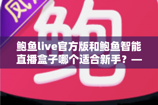 鲍鱼live官方版和鲍鱼智能直播盒子哪个适合新手?——新手主播入门工具全面对比指南 鲍鱼live官方版和鲍鱼智能直播盒子哪个适合新手?——新手主播入门工具全面对比指南