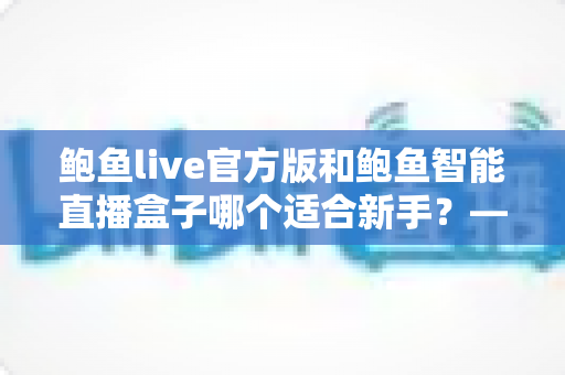 鲍鱼live官方版和鲍鱼智能直播盒子哪个适合新手？——新手主播入门工具全面对比指南
