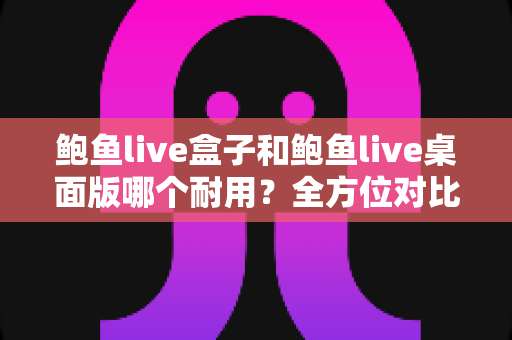 鲍鱼live盒子和鲍鱼live桌面版哪个耐用?全方位对比解析与实用选购建议 鲍鱼live盒子和鲍鱼live桌面版哪个耐用?全方位对比解析与实用选购建议